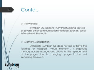 Contd..
 Networking:
Symbian OS supports TCP/IP networking as well
as several other communication interfaces such as serial,
infrared and Bluetooth.
 Memory Management:
Although Symbian OS does not use or have the
facilities for mapped virtual memory , it organizes
memory access in pages and allows for the replacement
of the pages, that is , bringing pages in, but not
swapping them out.
18
 