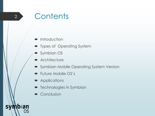 Contents
 Introduction
 Types of Operating System
 Symbian OS
 Architecture
 Symbian Mobile Operating System Version
 Future Mobile OS’s
 Applications
 Technologies in Symbian
 Conclusion
2
 