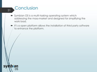 Conclusion
 Symbian OS is a multi-tasking operating system which
addressing the mass-market and designed for simplifying the
work load.
 It’s a open platform allows the installation of third party software
to enhance the platform.
21
 