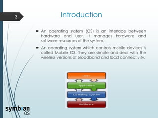 Introduction
 An operating system (OS) is an interface between
hardware and user. It manages hardware and
software resources of the system.
 An operating system which controls mobile devices is
called Mobile OS. They are simple and deal with the
wireless versions of broadband and local connectivity.
3
 