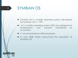 SYMBIAN OS
 Symbian OS is a mobile operating system, developed
by Symbian Ltd, in 1997.
 It is a mobile operating system (OS) and designed for
Smartphone’s and currently maintained by
Accenture.
 It runs exclusively on ARM processors.
 In June 2008, Nokia announced the acquisition of
Symbian Ltd.
5
 