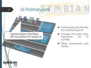  Frameworks and libraries
for constructing a UI.
 Includes the basic class
hierarchies for UI
controls.
 Other frameworks and
utilities.
9 UI Framework
Topmost layer of Symbian
OS, foundation for variant UI
 