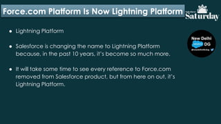Force.com Platform Is Now Lightning Platform
● Lightning Platform
● Salesforce is changing the name to Lightning Platform
because, in the past 10 years, it’s become so much more.
● It will take some time to see every reference to Force.com
removed from Salesforce product, but from here on out, it’s
Lightning Platform.
 