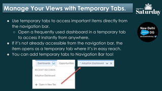 Manage Your Views with Temporary Tabs.
● Use temporary tabs to access important items directly from
the navigation bar.
○ Open a frequently used dashboard in a temporary tab
to access it instantly from anywhere.
● If it’s not already accessible from the navigation bar, the
item opens as a temporary tab where it’s in easy reach.
● You can add temporary tabs to Navigation Bar too!
 
