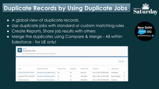Duplicate Records by Using Duplicate Jobs
● A global view of duplicate records.
● Use duplicate jobs with standard or custom matching rules
● Create Reports, Share job results with others
● Merge the duplicates using Compare & Merge - All within
Salesforce - for UE only!
 