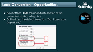 Lead Conversion - Opportunities.
● New Settings - Hide the opportunity section of the
conversion window altogether
● Option to set the default value for - ‘Don’t create an
Opportunity’
 
