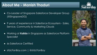 About Me - Manish Thaduri
● Co-Leader of Singapore Salesforce Developer Group
(@SingaporeDG)
● 9 years of experience in Salesforce Ecosystem - Sales,
Service, Community & Marketing Clouds
● Working at Kalido in Singapore as Salesforce Platform
Specialist
● 6x Salesforce Certified
● sfdcFanBoy.com | @sfdcFanBoy
 