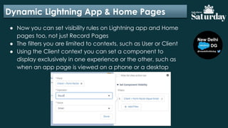 Dynamic Lightning App & Home Pages
● Now you can set visibility rules on Lightning app and Home
pages too, not just Record Pages
● The filters you are limited to contexts, such as User or Client
● Using the Client context you can set a component to
display exclusively in one experience or the other, such as
when an app page is viewed on a phone or a desktop
 