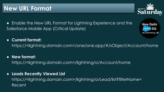 New URL Format
● Enable the New URL Format for Lightning Experience and the
Salesforce Mobile App (Critical Update)
● Current format:
https://<lightning.domain.com>/one/one.app/#/sObject/Account/home
● New format:
https://<lightning.domain.com>/lightning/o/Account/home
● Leads Recently Viewed List
https://<lightning.domain.com>/lightning/o/Lead/list?filterName=
Recent
 