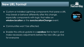New URL Format
● Custom or installed Lightning components that parse a URL
may break or behave differently after this change,
especially components with logic that relies on
window.location or the aura:locationChange event.
● Communities won’t be affected.
● Enable this critical update in a sandbox first to test it, and
make necessary adjustments before the new URLs go live
for everyone
 