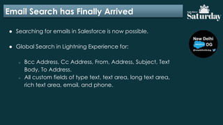 Email Search has Finally Arrived
● Searching for emails in Salesforce is now possible.
● Global Search in Lightning Experience for:
○ Bcc Address, Cc Address, From, Address, Subject, Text
Body, To Address.
○ All custom fields of type text, text area, long text area,
rich text area, email, and phone.
 