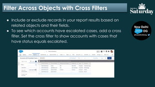 Filter Across Objects with Cross Filters
● Include or exclude records in your report results based on
related objects and their fields.
● To see which accounts have escalated cases, add a cross
filter. Set the cross filter to show accounts with cases that
have status equals escalated.
 