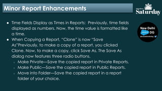 Minor Report Enhancements
● Time Fields Display as Times in Reports: Previously, time fields
displayed as numbers. Now, the time value is formatted like
a time.
● When Copying a Report, “Clone” is now “Save
As”Previously, to make a copy of a report, you clicked
Clone. Now, to make a copy, click Save As. The Save As
dialog now features three radio buttons.
○ Make Private—Save the copied report in Private Reports.
○ Make Public—Save the copied report in Public Reports.
○ Move into Folder—Save the copied report in a report
folder of your choice.
 