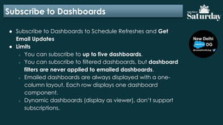 Subscribe to Dashboards
● Subscribe to Dashboards to Schedule Refreshes and Get
Email Updates
● Limits
○ You can subscribe to up to five dashboards.
○ You can subscribe to filtered dashboards, but dashboard
filters are never applied to emailed dashboards.
○ Emailed dashboards are always displayed with a one-
column layout. Each row displays one dashboard
component.
○ Dynamic dashboards (display as viewer), don’t support
subscriptions.
 