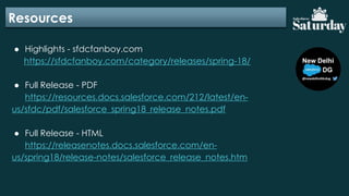 Resources
● Highlights - sfdcfanboy.com
https://sfdcfanboy.com/category/releases/spring-18/
● Full Release - PDF
https://resources.docs.salesforce.com/212/latest/en-
us/sfdc/pdf/salesforce_spring18_release_notes.pdf
● Full Release - HTML
https://releasenotes.docs.salesforce.com/en-
us/spring18/release-notes/salesforce_release_notes.htm
 