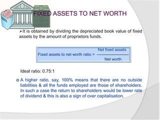 FIXED ASSETS TO NET WORTH
It is obtained by dividing the depreciated book value of fixed
assets by the amount of proprietors funds.
Net fixed assets
Fixed assets to net worth ratio = ------------------------
Net worth
Ideal ratio: 0.75:1
A higher ratio, say, 100% means that there are no outside
liabilities & all the funds employed are those of shareholders.
In such a case the return to shareholders would be lower rate
of dividend & this is also a sign of over capitalisation.
 
