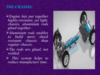 THE CHASSIS:
Engine has put together
highly-resistant, yet light,
chassis, aluminium rods
glued together.
Aluminium rods enables
to build more shock
resistant chassis than
regular chassis.
The rods are glued, not
welded.
 This system helps to
reduce manufacture time.
 