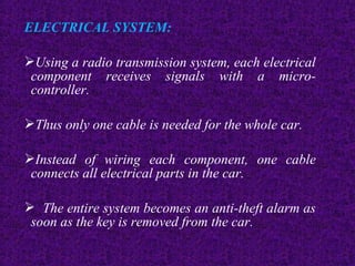 ELECTRICAL SYSTEM:
Using a radio transmission system, each electrical
component receives signals with a micro-
controller.
Thus only one cable is needed for the whole car.
Instead of wiring each component, one cable
connects all electrical parts in the car.
 The entire system becomes an anti-theft alarm as
soon as the key is removed from the car.
 