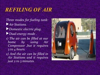 REFILING OF AIR
Three modes for fueling tank:
Air Stations.
Domestic electric plug.
Dual-energy mode .
1) The air can be filled at our
home by using Air
Compressor ,but it requires
3 to 4 hours.
2) And the air can be filled in
Air Stations and it requires
just 2 to 3 minutes.
 