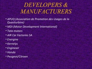 DEVELOPERS &
MANUFACTURERS
• APUQ (Association de Promotion des Usages de la
Quasiturbine)
• MDI (Motor Development International)
• Tata motors
• AIR Car Factories SA
• Energine
• Kernelys
• Engineair
• Honda
• Peugeot/Citroen
 