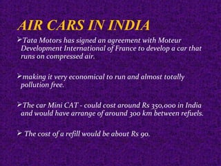AIR CARS IN INDIA
Tata Motors has signed an agreement with Moteur
Development International of France to develop a car that
runs on compressed air.
making it very economical to run and almost totally
pollution free.
The car Mini CAT - could cost around Rs 350,000 in India
and would have arrange of around 300 km between refuels.
 The cost of a refill would be about Rs 90.
 