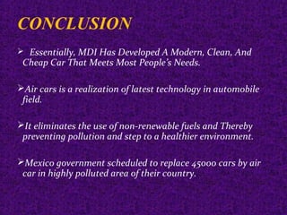 CONCLUSION
 Essentially, MDI Has Developed A Modern, Clean, And
Cheap Car That Meets Most People’s Needs.
Air cars is a realization of latest technology in automobile
field.
It eliminates the use of non-renewable fuels and Thereby
preventing pollution and step to a healthier environment.
Mexico government scheduled to replace 45000 cars by air
car in highly polluted area of their country.
 