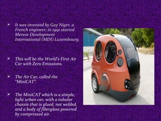  It was invented by Guy Niger, a
French engineer; in 1991 started
Meteor Development
International (MDI) Luxembourg.
 This will be the World’s First Air
Car with Zero Emissions.
 The Air Car, called the
“MiniCAT”.
 The MiniCAT which is a simple,
light urban car, with a tubular
chassis that is glued, not welded,
and a body of fiberglass powered
by compressed air.
 