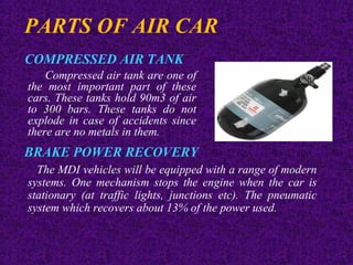 PARTS OF AIR CAR
COMPRESSED AIR TANK
Compressed air tank are one of
the most important part of these
cars. These tanks hold 90m3 of air
to 300 bars. These tanks do not
explode in case of accidents since
there are no metals in them.
BRAKE POWER RECOVERY
The MDI vehicles will be equipped with a range of modern
systems. One mechanism stops the engine when the car is
stationary (at traffic lights, junctions etc). The pneumatic
system which recovers about 13% of the power used.
 