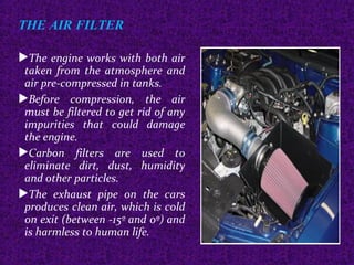 THE AIR FILTER
The engine works with both air
taken from the atmosphere and
air pre-compressed in tanks.
Before compression, the air
must be filtered to get rid of any
impurities that could damage
the engine.
Carbon filters are used to
eliminate dirt, dust, humidity
and other particles.
The exhaust pipe on the cars
produces clean air, which is cold
on exit (between -15º and 0º) and
is harmless to human life.
 