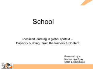 School  Localized learning in global context –  Capacity building, Train the trainers & Content Presented by –  Manish Upadhyay COO, English Edge 