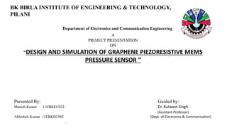 BK BIRLA INSTITUTE OF ENGINEERING & TECHNOLOGY,
PILANI
Department of Electronics and Communication Engineering
A
PROJECT PRESENTATION
ON
“DESIGN AND SIMULATION OF GRAPHENE PIEZORESISTIVE MEMS
PRESSURE SENSOR ”
Presented By: Guided by:
Manish Kumar 11EBKEC032 Dr. Kulwant Singh
(Assistant Professor)
Abhishek Kumar 11EBKEC002 (Dept. of Electronics & Communication)
.
 