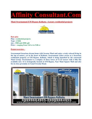 Affinity Consultant.Com
Mani Swarnamani EM Bypass Kolkata : Luxury residential projects




Rate plan
Plan : residential projects
Type : 4 bhK
size : 3500 and 4500 sqft
Price : ranging from 3.62 cr to 5.08 cr

Project overview –

Swarnamani luxurious dream home with Swarna Mani and enjoy a truly relaxed living in
the lap of nature, yet in the heart of Kolkata. Swarnamani comes across as a luxurious
residential property at EM Bypass, Kolkata, which is being launched by the renowned
Mani Group. Swarnamani is a complex of three tower of G+23 towers with 4 bhk flat
available now. It is strategically located at EM Bypass, Near Mani Square Mall and also
lies in close proximity to Canal Circular Road.
 