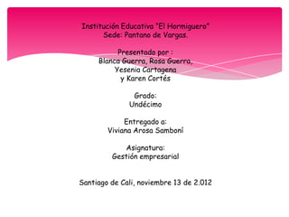 Institución Educativa “El Hormiguero”
      Sede: Pantano de Vargas.

           Presentado por :
     Blanca Guerra, Rosa Guerra,
          Yesenia Cartagena
            y Karen Cortés

               Grado:
              Undécimo

             Entregado a:
        Viviana Arosa Samboní

            Asignatura:
         Gestión empresarial


Santiago de Cali, noviembre 13 de 2.012
 
