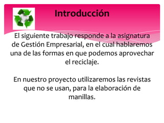Introducción

 El siguiente trabajo responde a la asignatura
de Gestión Empresarial, en el cual hablaremos
una de las formas en que podemos aprovechar
                  el reciclaje.

 En nuestro proyecto utilizaremos las revistas
    que no se usan, para la elaboración de
                  manillas.
 