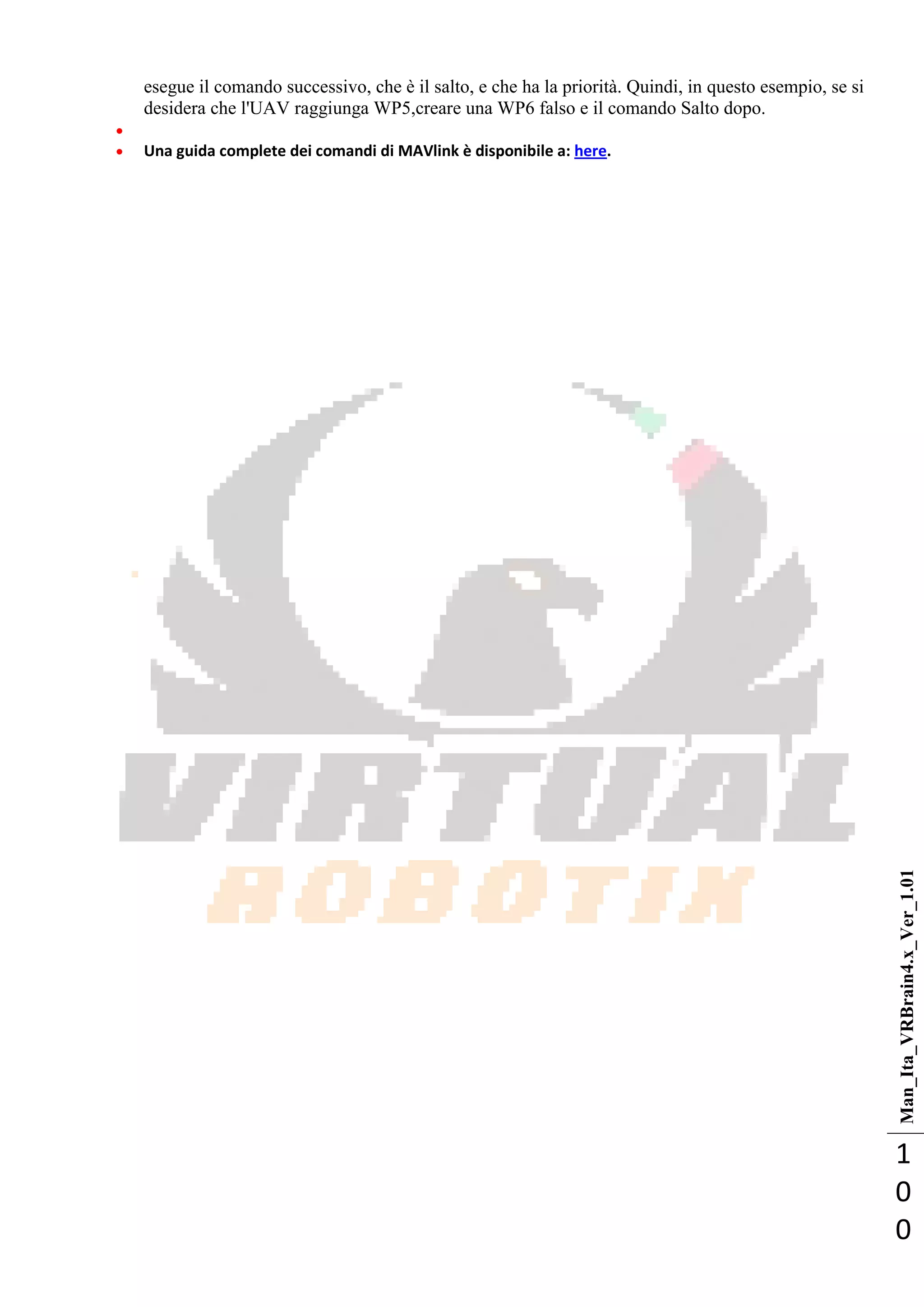 Man_Ita_VRBrain4.x_Ver_1.01
1
0
0
esegue il comando successivo, che è il salto, e che ha la priorità. Quindi, in questo esempio, se si
desidera che l'UAV raggiunga WP5,creare una WP6 falso e il comando Salto dopo.

 Una guida complete dei comandi di MAVlink è disponibile a: here.
 