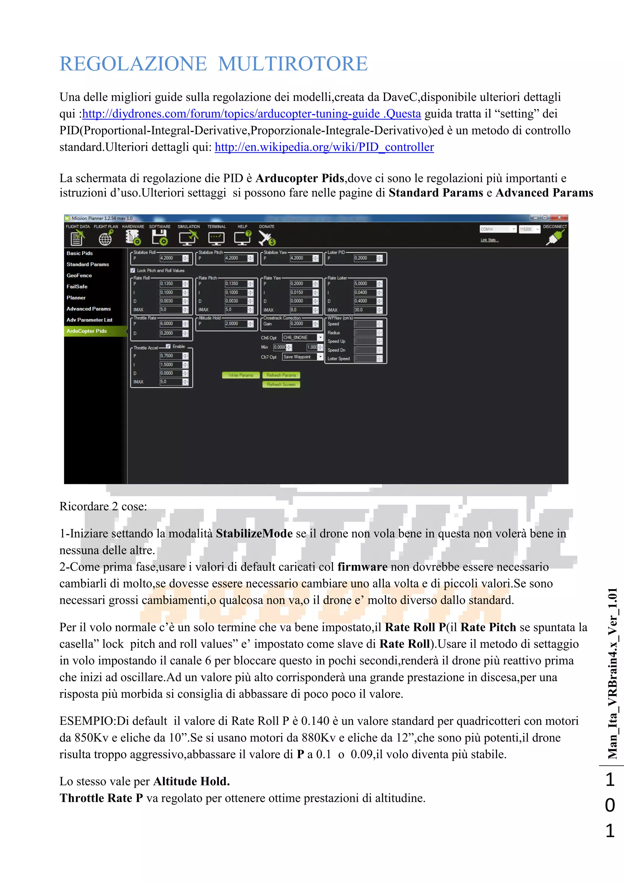 Man_Ita_VRBrain4.x_Ver_1.01
1
0
1
REGOLAZIONE MULTIROTORE
Una delle migliori guide sulla regolazione dei modelli,creata da DaveC,disponibile ulteriori dettagli
qui :http://diydrones.com/forum/topics/arducopter-tuning-guide .Questa guida tratta il ―setting‖ dei
PID(Proportional-Integral-Derivative,Proporzionale-Integrale-Derivativo)ed è un metodo di controllo
standard.Ulteriori dettagli qui: http://en.wikipedia.org/wiki/PID_controller
La schermata di regolazione die PID è Arducopter Pids,dove ci sono le regolazioni più importanti e
istruzioni d‘uso.Ulteriori settaggi si possono fare nelle pagine di Standard Params e Advanced Params
Ricordare 2 cose:
1-Iniziare settando la modalità StabilizeMode se il drone non vola bene in questa non volerà bene in
nessuna delle altre.
2-Come prima fase,usare i valori di default caricati col firmware non dovrebbe essere necessario
cambiarli di molto,se dovesse essere necessario cambiare uno alla volta e di piccoli valori.Se sono
necessari grossi cambiamenti,o qualcosa non va,o il drone e‘ molto diverso dallo standard.
Per il volo normale c‘è un solo termine che va bene impostato,il Rate Roll P(il Rate Pitch se spuntata la
casella‖ lock pitch and roll values‖ e‘ impostato come slave di Rate Roll).Usare il metodo di settaggio
in volo impostando il canale 6 per bloccare questo in pochi secondi,renderà il drone più reattivo prima
che inizi ad oscillare.Ad un valore più alto corrisponderà una grande prestazione in discesa,per una
risposta più morbida si consiglia di abbassare di poco poco il valore.
ESEMPIO:Di default il valore di Rate Roll P è 0.140 è un valore standard per quadricotteri con motori
da 850Kv e eliche da 10‖.Se si usano motori da 880Kv e eliche da 12‖,che sono più potenti,il drone
risulta troppo aggressivo,abbassare il valore di P a 0.1 o 0.09,il volo diventa più stabile.
Lo stesso vale per Altitude Hold.
Throttle Rate P va regolato per ottenere ottime prestazioni di altitudine.
 