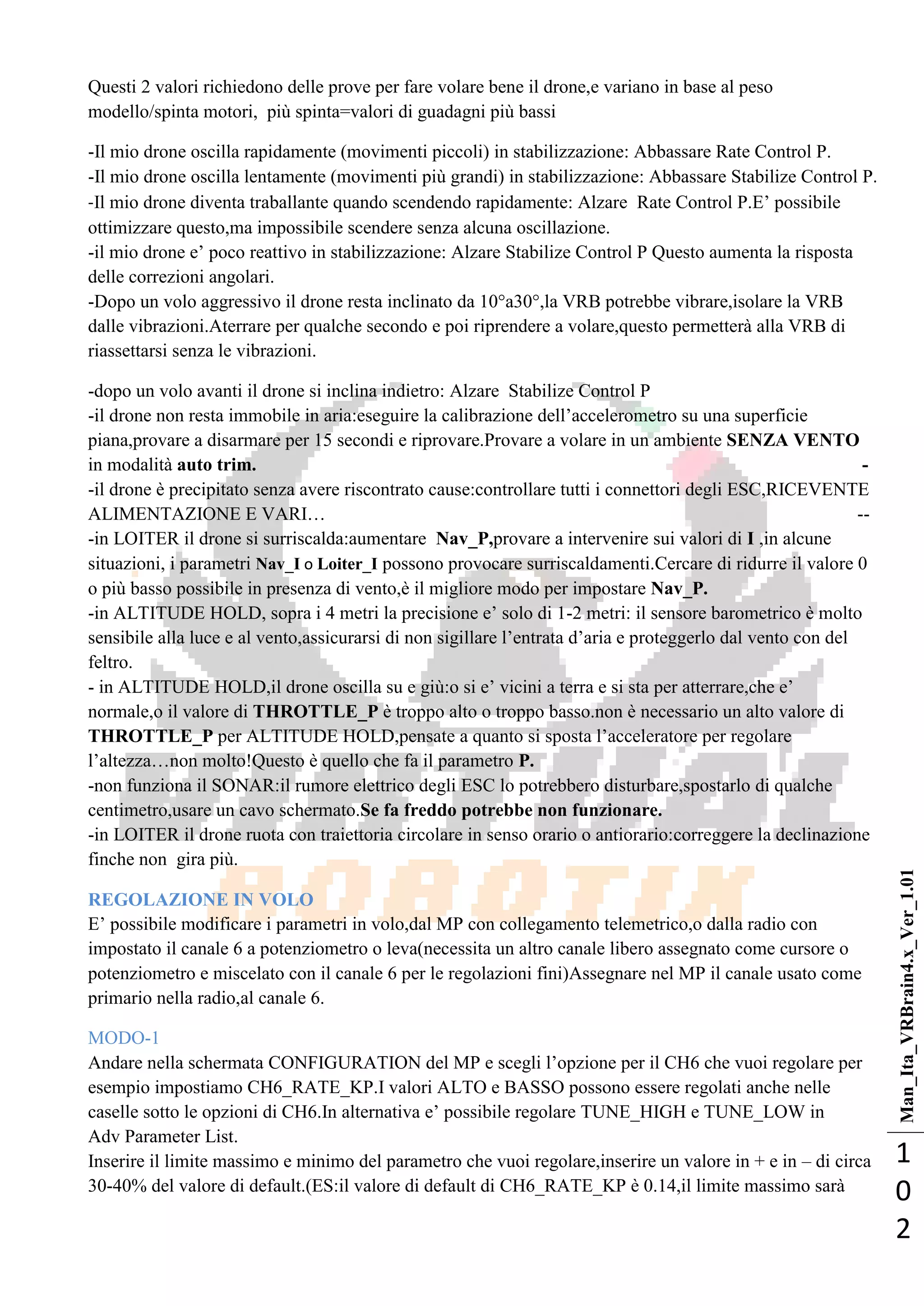 Man_Ita_VRBrain4.x_Ver_1.01
1
0
2
Questi 2 valori richiedono delle prove per fare volare bene il drone,e variano in base al peso
modello/spinta motori, più spinta=valori di guadagni più bassi
-Il mio drone oscilla rapidamente (movimenti piccoli) in stabilizzazione: Abbassare Rate Control P.
-Il mio drone oscilla lentamente (movimenti più grandi) in stabilizzazione: Abbassare Stabilize Control P.
-Il mio drone diventa traballante quando scendendo rapidamente: Alzare Rate Control P.E‘ possibile
ottimizzare questo,ma impossibile scendere senza alcuna oscillazione.
-il mio drone e‘ poco reattivo in stabilizzazione: Alzare Stabilize Control P Questo aumenta la risposta
delle correzioni angolari.
-Dopo un volo aggressivo il drone resta inclinato da 10°a30°,la VRB potrebbe vibrare,isolare la VRB
dalle vibrazioni.Aterrare per qualche secondo e poi riprendere a volare,questo permetterà alla VRB di
riassettarsi senza le vibrazioni.
-dopo un volo avanti il drone si inclina indietro: Alzare Stabilize Control P
-il drone non resta immobile in aria:eseguire la calibrazione dell‘accelerometro su una superficie
piana,provare a disarmare per 15 secondi e riprovare.Provare a volare in un ambiente SENZA VENTO
in modalità auto trim. -
-il drone è precipitato senza avere riscontrato cause:controllare tutti i connettori degli ESC,RICEVENTE
ALIMENTAZIONE E VARI… --
-in LOITER il drone si surriscalda:aumentare Nav_P,provare a intervenire sui valori di I ,in alcune
situazioni, i parametri Nav_I o Loiter_I possono provocare surriscaldamenti.Cercare di ridurre il valore 0
o più basso possibile in presenza di vento,è il migliore modo per impostare Nav_P.
-in ALTITUDE HOLD, sopra i 4 metri la precisione e‘ solo di 1-2 metri: il sensore barometrico è molto
sensibile alla luce e al vento,assicurarsi di non sigillare l‘entrata d‘aria e proteggerlo dal vento con del
feltro.
- in ALTITUDE HOLD,il drone oscilla su e giù:o si e‘ vicini a terra e si sta per atterrare,che e‘
normale,o il valore di THROTTLE_P è troppo alto o troppo basso.non è necessario un alto valore di
THROTTLE_P per ALTITUDE HOLD,pensate a quanto si sposta l‘acceleratore per regolare
l‘altezza…non molto!Questo è quello che fa il parametro P.
-non funziona il SONAR:il rumore elettrico degli ESC lo potrebbero disturbare,spostarlo di qualche
centimetro,usare un cavo schermato.Se fa freddo potrebbe non funzionare.
-in LOITER il drone ruota con traiettoria circolare in senso orario o antiorario:correggere la declinazione
finche non gira più.
REGOLAZIONE IN VOLO
E‘ possibile modificare i parametri in volo,dal MP con collegamento telemetrico,o dalla radio con
impostato il canale 6 a potenziometro o leva(necessita un altro canale libero assegnato come cursore o
potenziometro e miscelato con il canale 6 per le regolazioni fini)Assegnare nel MP il canale usato come
primario nella radio,al canale 6.
MODO-1
Andare nella schermata CONFIGURATION del MP e scegli l‘opzione per il CH6 che vuoi regolare per
esempio impostiamo CH6_RATE_KP.I valori ALTO e BASSO possono essere regolati anche nelle
caselle sotto le opzioni di CH6.In alternativa e‘ possibile regolare TUNE_HIGH e TUNE_LOW in
Adv Parameter List.
Inserire il limite massimo e minimo del parametro che vuoi regolare,inserire un valore in + e in – di circa
30-40% del valore di default.(ES:il valore di default di CH6_RATE_KP è 0.14,il limite massimo sarà
 