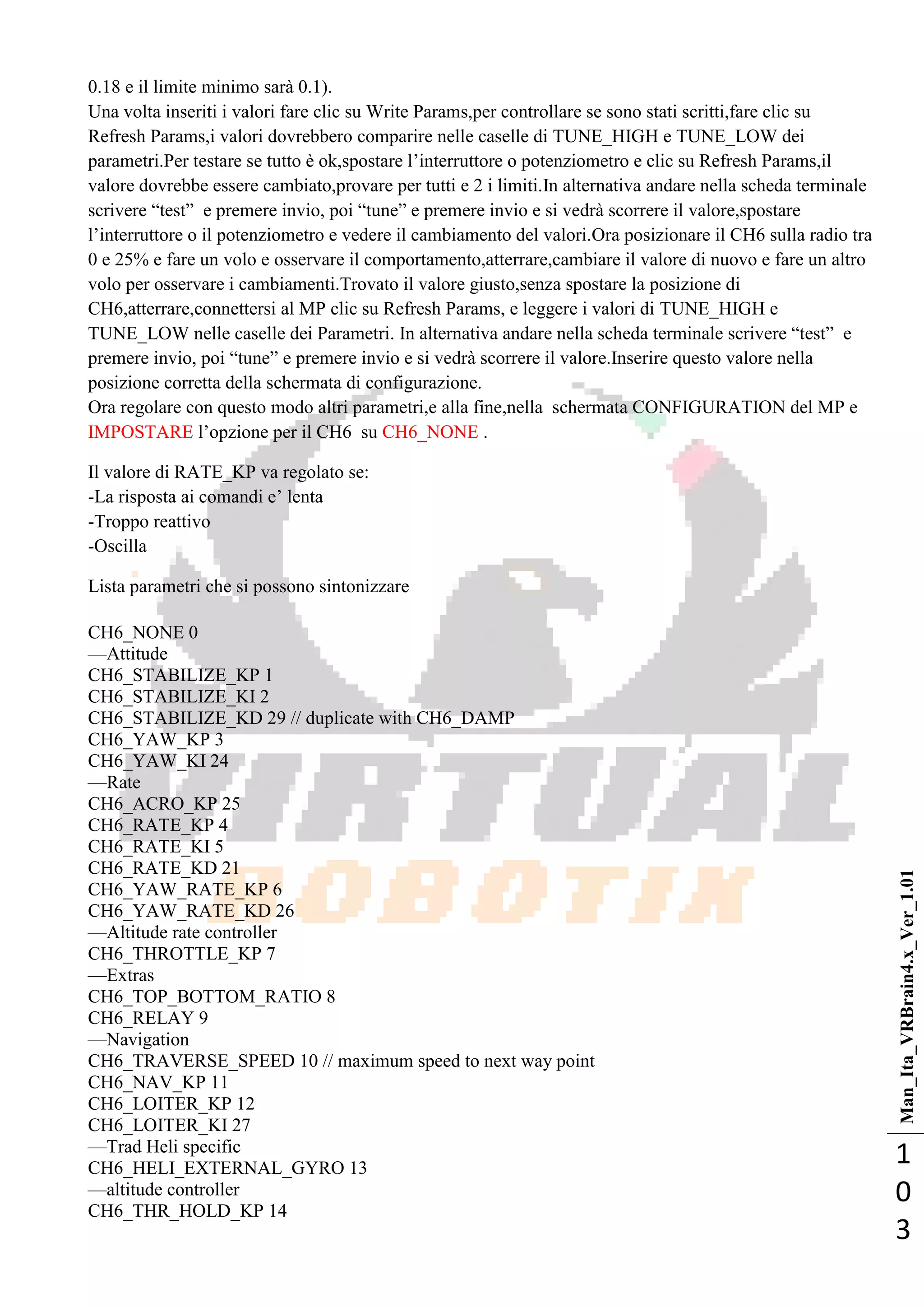 Man_Ita_VRBrain4.x_Ver_1.01
1
0
3
0.18 e il limite minimo sarà 0.1).
Una volta inseriti i valori fare clic su Write Params,per controllare se sono stati scritti,fare clic su
Refresh Params,i valori dovrebbero comparire nelle caselle di TUNE_HIGH e TUNE_LOW dei
parametri.Per testare se tutto è ok,spostare l‘interruttore o potenziometro e clic su Refresh Params,il
valore dovrebbe essere cambiato,provare per tutti e 2 i limiti.In alternativa andare nella scheda terminale
scrivere ―test‖ e premere invio, poi ―tune‖ e premere invio e si vedrà scorrere il valore,spostare
l‘interruttore o il potenziometro e vedere il cambiamento del valori.Ora posizionare il CH6 sulla radio tra
0 e 25% e fare un volo e osservare il comportamento,atterrare,cambiare il valore di nuovo e fare un altro
volo per osservare i cambiamenti.Trovato il valore giusto,senza spostare la posizione di
CH6,atterrare,connettersi al MP clic su Refresh Params, e leggere i valori di TUNE_HIGH e
TUNE_LOW nelle caselle dei Parametri. In alternativa andare nella scheda terminale scrivere ―test‖ e
premere invio, poi ―tune‖ e premere invio e si vedrà scorrere il valore.Inserire questo valore nella
posizione corretta della schermata di configurazione.
Ora regolare con questo modo altri parametri,e alla fine,nella schermata CONFIGURATION del MP e
IMPOSTARE l‘opzione per il CH6 su CH6_NONE .
Il valore di RATE_KP va regolato se:
-La risposta ai comandi e‘ lenta
-Troppo reattivo
-Oscilla
Lista parametri che si possono sintonizzare
CH6_NONE 0
—Attitude
CH6_STABILIZE_KP 1
CH6_STABILIZE_KI 2
CH6_STABILIZE_KD 29 // duplicate with CH6_DAMP
CH6_YAW_KP 3
CH6_YAW_KI 24
—Rate
CH6_ACRO_KP 25
CH6_RATE_KP 4
CH6_RATE_KI 5
CH6_RATE_KD 21
CH6_YAW_RATE_KP 6
CH6_YAW_RATE_KD 26
—Altitude rate controller
CH6_THROTTLE_KP 7
—Extras
CH6_TOP_BOTTOM_RATIO 8
CH6_RELAY 9
—Navigation
CH6_TRAVERSE_SPEED 10 // maximum speed to next way point
CH6_NAV_KP 11
CH6_LOITER_KP 12
CH6_LOITER_KI 27
—Trad Heli specific
CH6_HELI_EXTERNAL_GYRO 13
—altitude controller
CH6_THR_HOLD_KP 14
 