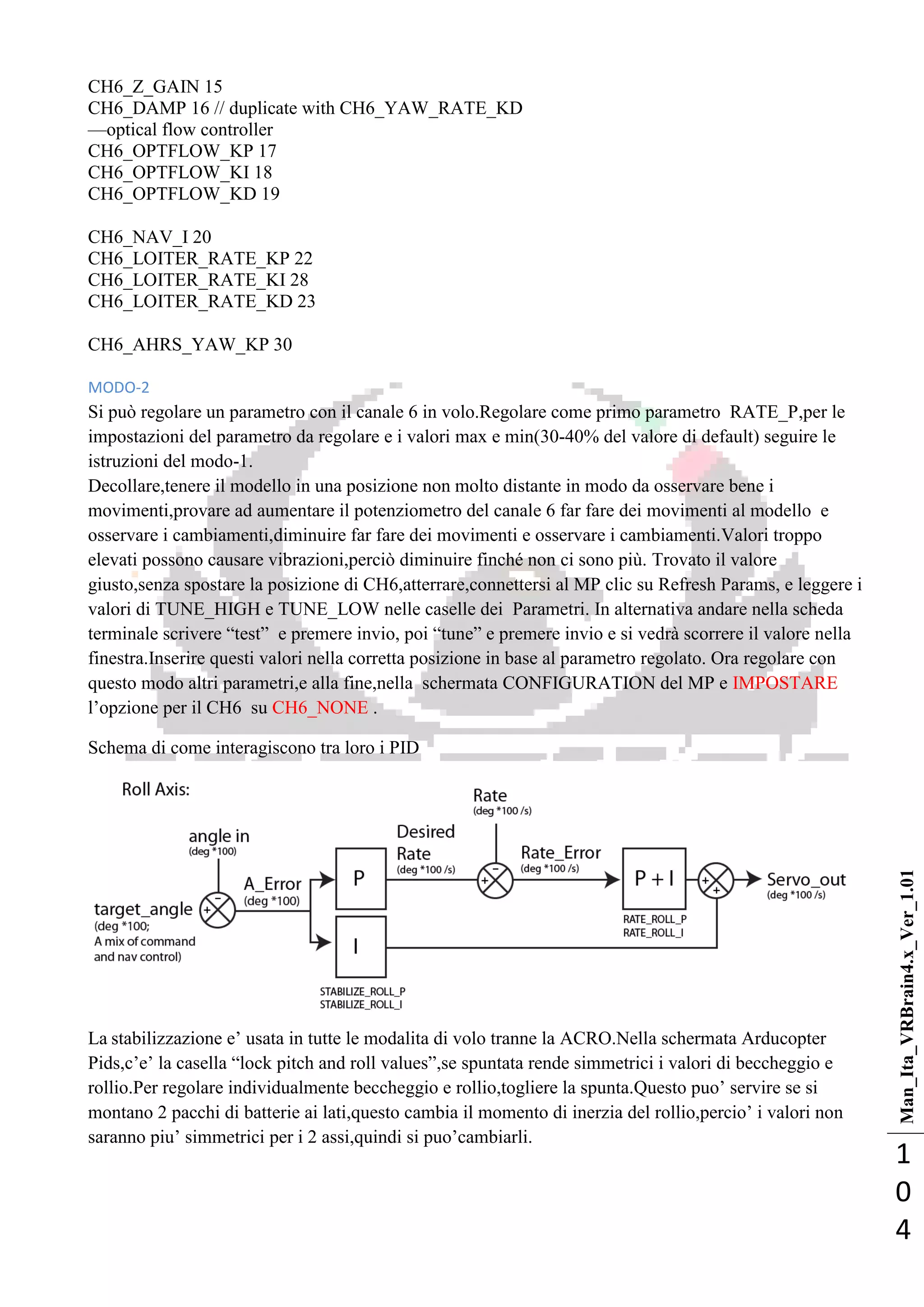 Man_Ita_VRBrain4.x_Ver_1.01
1
0
4
CH6_Z_GAIN 15
CH6_DAMP 16 // duplicate with CH6_YAW_RATE_KD
—optical flow controller
CH6_OPTFLOW_KP 17
CH6_OPTFLOW_KI 18
CH6_OPTFLOW_KD 19
CH6_NAV_I 20
CH6_LOITER_RATE_KP 22
CH6_LOITER_RATE_KI 28
CH6_LOITER_RATE_KD 23
CH6_AHRS_YAW_KP 30
MODO-2
Si può regolare un parametro con il canale 6 in volo.Regolare come primo parametro RATE_P,per le
impostazioni del parametro da regolare e i valori max e min(30-40% del valore di default) seguire le
istruzioni del modo-1.
Decollare,tenere il modello in una posizione non molto distante in modo da osservare bene i
movimenti,provare ad aumentare il potenziometro del canale 6 far fare dei movimenti al modello e
osservare i cambiamenti,diminuire far fare dei movimenti e osservare i cambiamenti.Valori troppo
elevati possono causare vibrazioni,perciò diminuire finché non ci sono più. Trovato il valore
giusto,senza spostare la posizione di CH6,atterrare,connettersi al MP clic su Refresh Params, e leggere i
valori di TUNE_HIGH e TUNE_LOW nelle caselle dei Parametri. In alternativa andare nella scheda
terminale scrivere ―test‖ e premere invio, poi ―tune‖ e premere invio e si vedrà scorrere il valore nella
finestra.Inserire questi valori nella corretta posizione in base al parametro regolato. Ora regolare con
questo modo altri parametri,e alla fine,nella schermata CONFIGURATION del MP e IMPOSTARE
l‘opzione per il CH6 su CH6_NONE .
Schema di come interagiscono tra loro i PID
La stabilizzazione e‘ usata in tutte le modalita di volo tranne la ACRO.Nella schermata Arducopter
Pids,c‘e‘ la casella ―lock pitch and roll values‖,se spuntata rende simmetrici i valori di beccheggio e
rollio.Per regolare individualmente beccheggio e rollio,togliere la spunta.Questo puo‘ servire se si
montano 2 pacchi di batterie ai lati,questo cambia il momento di inerzia del rollio,percio‘ i valori non
saranno piu‘ simmetrici per i 2 assi,quindi si puo‘cambiarli.
 