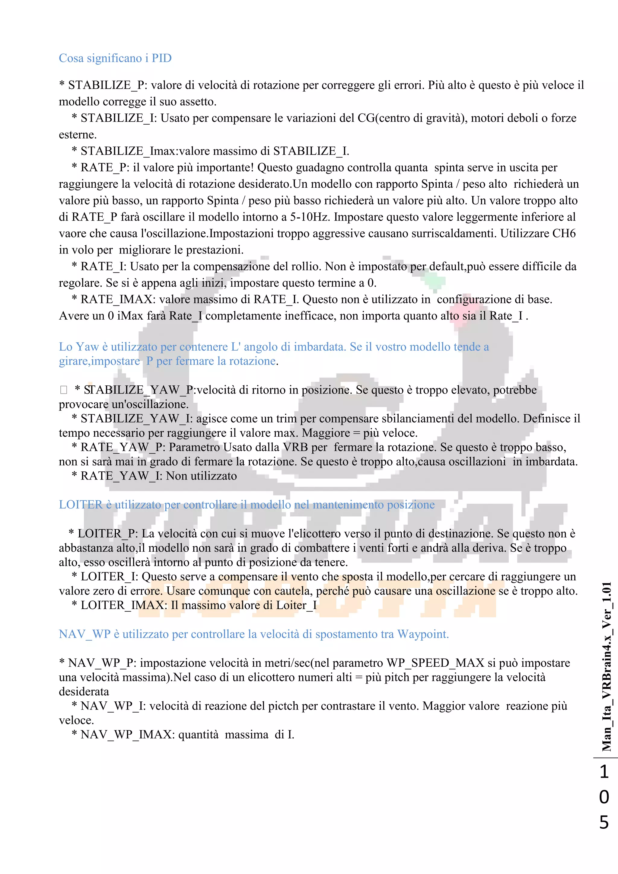 Man_Ita_VRBrain4.x_Ver_1.01
1
0
5
Cosa significano i PID
* STABILIZE_P: valore di velocità di rotazione per correggere gli errori. Più alto è questo è più veloce il
modello corregge il suo assetto.
* STABILIZE_I: Usato per compensare le variazioni del CG(centro di gravità), motori deboli o forze
esterne.
* STABILIZE_Imax:valore massimo di STABILIZE_I.
* RATE_P: il valore più importante! Questo guadagno controlla quanta spinta serve in uscita per
raggiungere la velocità di rotazione desiderato.Un modello con rapporto Spinta / peso alto richiederà un
valore più basso, un rapporto Spinta / peso più basso richiederà un valore più alto. Un valore troppo alto
di RATE_P farà oscillare il modello intorno a 5-10Hz. Impostare questo valore leggermente inferiore al
vaore che causa l'oscillazione.Impostazioni troppo aggressive causano surriscaldamenti. Utilizzare CH6
in volo per migliorare le prestazioni.
* RATE_I: Usato per la compensazione del rollio. Non è impostato per default,può essere difficile da
regolare. Se si è appena agli inizi, impostare questo termine a 0.
* RATE_IMAX: valore massimo di RATE_I. Questo non è utilizzato in configurazione di base.
Avere un 0 iMax farà Rate_I completamente inefficace, non importa quanto alto sia il Rate_I .
Lo Yaw è utilizzato per contenere L' angolo di imbardata. Se il vostro modello tende a
girare,impostare P per fermare la rotazione.
 * STABILIZE_YAW_P:velocità di ritorno in posizione. Se questo è troppo elevato, potrebbe
provocare un'oscillazione.
* STABILIZE_YAW_I: agisce come un trim per compensare sbilanciamenti del modello. Definisce il
tempo necessario per raggiungere il valore max. Maggiore = più veloce.
* RATE_YAW_P: Parametro Usato dalla VRB per fermare la rotazione. Se questo è troppo basso,
non si sarà mai in grado di fermare la rotazione. Se questo è troppo alto,causa oscillazioni in imbardata.
* RATE_YAW_I: Non utilizzato
LOITER è utilizzato per controllare il modello nel mantenimento posizione
* LOITER_P: La velocità con cui si muove l'elicottero verso il punto di destinazione. Se questo non è
abbastanza alto,il modello non sarà in grado di combattere i venti forti e andrà alla deriva. Se è troppo
alto, esso oscillerà intorno al punto di posizione da tenere.
* LOITER_I: Questo serve a compensare il vento che sposta il modello,per cercare di raggiungere un
valore zero di errore. Usare comunque con cautela, perché può causare una oscillazione se è troppo alto.
* LOITER_IMAX: Il massimo valore di Loiter_I
NAV_WP è utilizzato per controllare la velocità di spostamento tra Waypoint.
* NAV_WP_P: impostazione velocità in metri/sec(nel parametro WP_SPEED_MAX si può impostare
una velocità massima).Nel caso di un elicottero numeri alti = più pitch per raggiungere la velocità
desiderata
* NAV_WP_I: velocità di reazione del pictch per contrastare il vento. Maggior valore reazione più
veloce.
* NAV_WP_IMAX: quantità massima di I.
 
