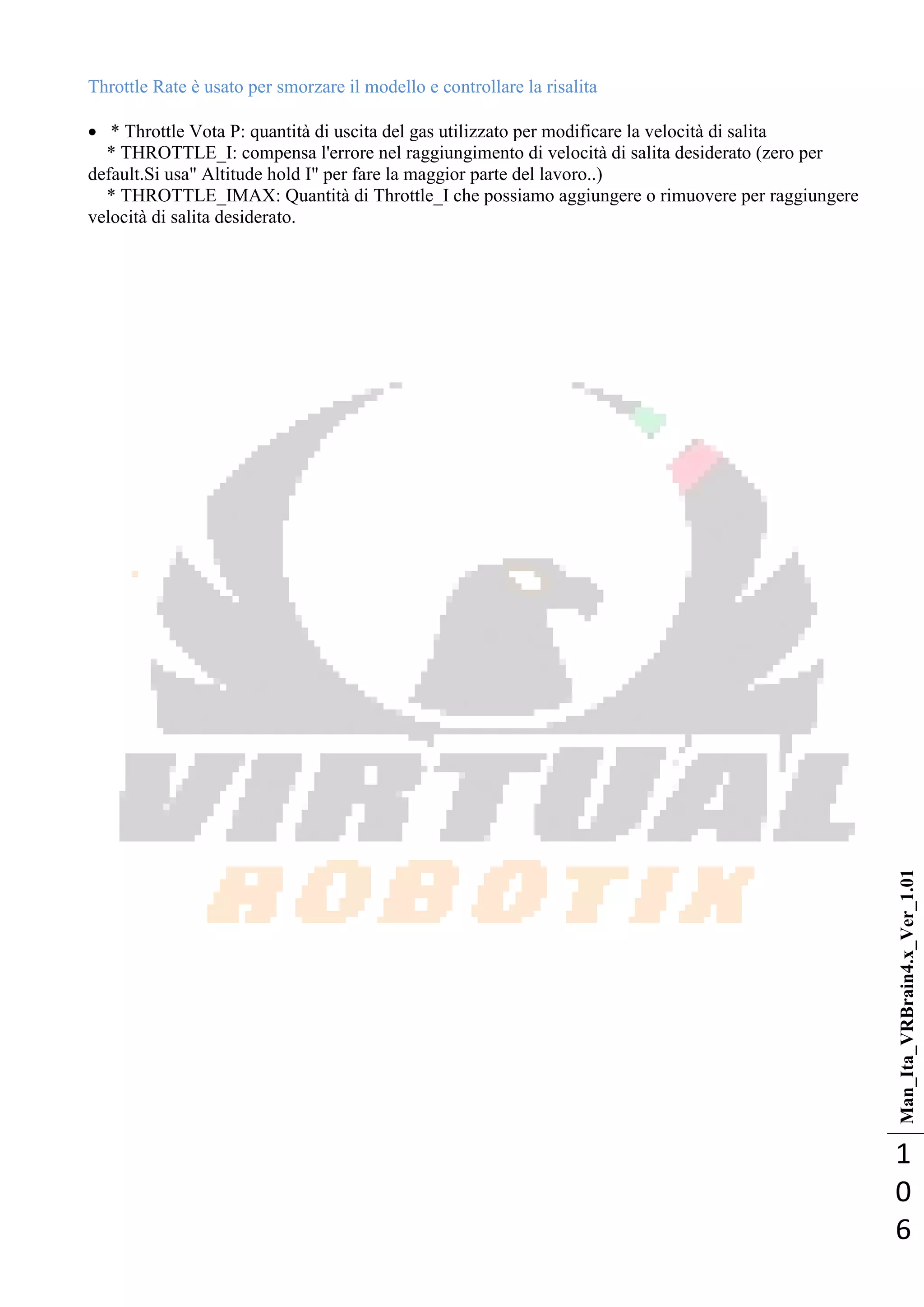 Man_Ita_VRBrain4.x_Ver_1.01
1
0
6
Throttle Rate è usato per smorzare il modello e controllare la risalita
 * Throttle Vota P: quantità di uscita del gas utilizzato per modificare la velocità di salita
* THROTTLE_I: compensa l'errore nel raggiungimento di velocità di salita desiderato (zero per
default.Si usa" Altitude hold I" per fare la maggior parte del lavoro..)
* THROTTLE_IMAX: Quantità di Throttle_I che possiamo aggiungere o rimuovere per raggiungere
velocità di salita desiderato.
 