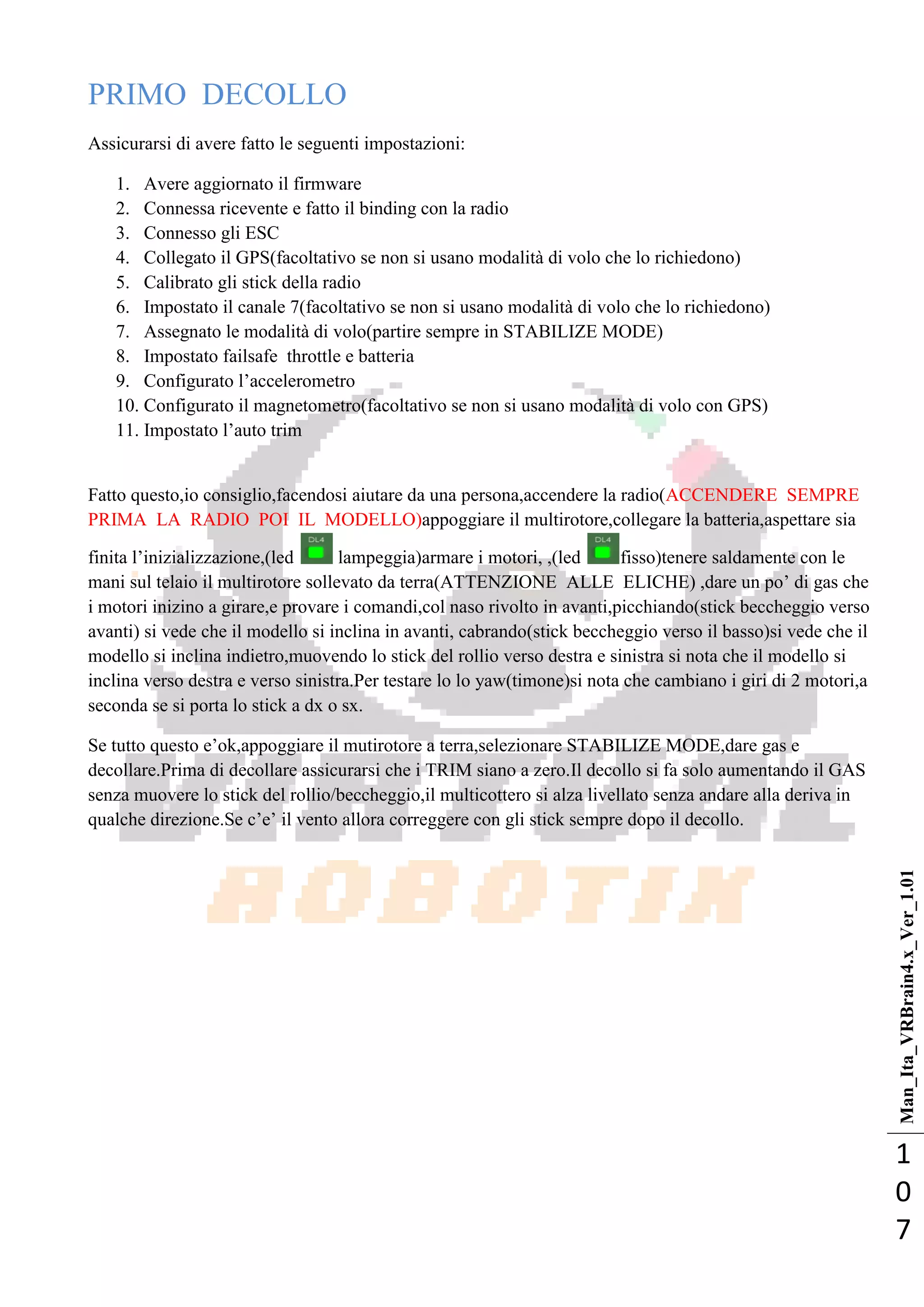 Man_Ita_VRBrain4.x_Ver_1.01
1
0
7
PRIMO DECOLLO
Assicurarsi di avere fatto le seguenti impostazioni:
1. Avere aggiornato il firmware
2. Connessa ricevente e fatto il binding con la radio
3. Connesso gli ESC
4. Collegato il GPS(facoltativo se non si usano modalità di volo che lo richiedono)
5. Calibrato gli stick della radio
6. Impostato il canale 7(facoltativo se non si usano modalità di volo che lo richiedono)
7. Assegnato le modalità di volo(partire sempre in STABILIZE MODE)
8. Impostato failsafe throttle e batteria
9. Configurato l‘accelerometro
10. Configurato il magnetometro(facoltativo se non si usano modalità di volo con GPS)
11. Impostato l‘auto trim
Fatto questo,io consiglio,facendosi aiutare da una persona,accendere la radio(ACCENDERE SEMPRE
PRIMA LA RADIO POI IL MODELLO)appoggiare il multirotore,collegare la batteria,aspettare sia
finita l‘inizializzazione,(led lampeggia)armare i motori, ,(led fisso)tenere saldamente con le
mani sul telaio il multirotore sollevato da terra(ATTENZIONE ALLE ELICHE) ,dare un po‘ di gas che
i motori inizino a girare,e provare i comandi,col naso rivolto in avanti,picchiando(stick beccheggio verso
avanti) si vede che il modello si inclina in avanti, cabrando(stick beccheggio verso il basso)si vede che il
modello si inclina indietro,muovendo lo stick del rollio verso destra e sinistra si nota che il modello si
inclina verso destra e verso sinistra.Per testare lo lo yaw(timone)si nota che cambiano i giri di 2 motori,a
seconda se si porta lo stick a dx o sx.
Se tutto questo e‘ok,appoggiare il mutirotore a terra,selezionare STABILIZE MODE,dare gas e
decollare.Prima di decollare assicurarsi che i TRIM siano a zero.Il decollo si fa solo aumentando il GAS
senza muovere lo stick del rollio/beccheggio,il multicottero si alza livellato senza andare alla deriva in
qualche direzione.Se c‘e‘ il vento allora correggere con gli stick sempre dopo il decollo.
 