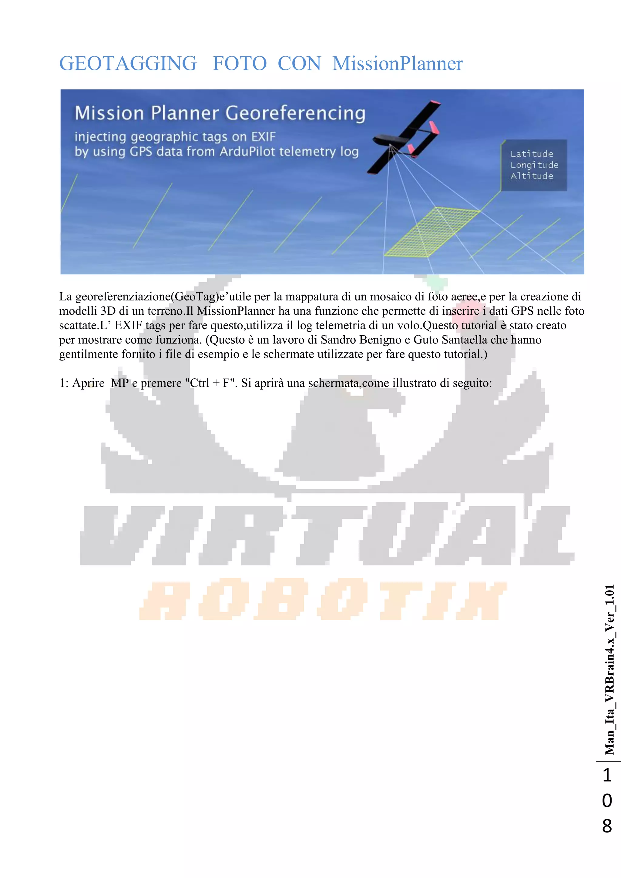 Man_Ita_VRBrain4.x_Ver_1.01
1
0
8
GEOTAGGING FOTO CON MissionPlanner
La georeferenziazione(GeoTag)e‘utile per la mappatura di un mosaico di foto aeree,e per la creazione di
modelli 3D di un terreno.Il MissionPlanner ha una funzione che permette di inserire i dati GPS nelle foto
scattate.L‘ EXIF tags per fare questo,utilizza il log telemetria di un volo.Questo tutorial è stato creato
per mostrare come funziona. (Questo è un lavoro di Sandro Benigno e Guto Santaella che hanno
gentilmente fornito i file di esempio e le schermate utilizzate per fare questo tutorial.)
1: Aprire MP e premere "Ctrl + F". Si aprirà una schermata,come illustrato di seguito:
 