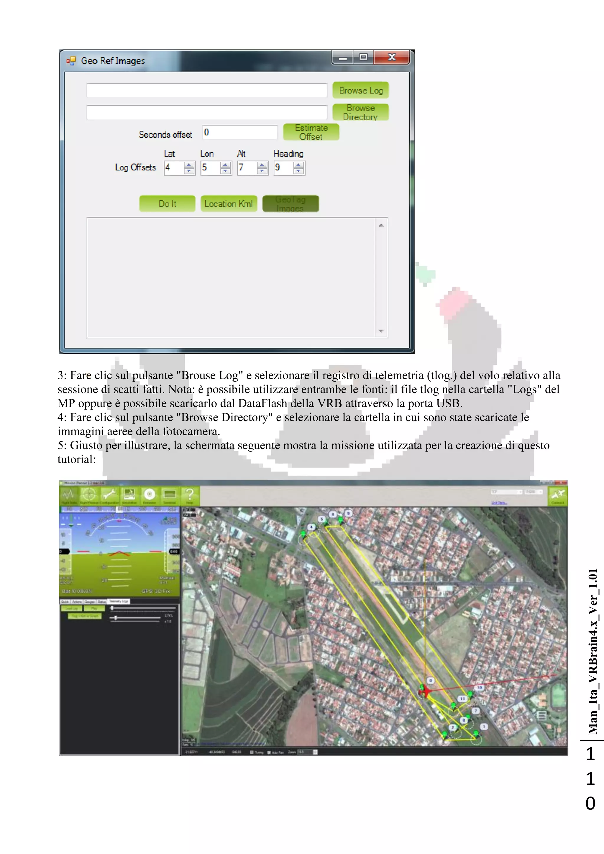 Man_Ita_VRBrain4.x_Ver_1.01
1
1
0
3: Fare clic sul pulsante "Brouse Log" e selezionare il registro di telemetria (tlog.) del volo relativo alla
sessione di scatti fatti. Nota: è possibile utilizzare entrambe le fonti: il file tlog nella cartella "Logs" del
MP oppure è possibile scaricarlo dal DataFlash della VRB attraverso la porta USB.
4: Fare clic sul pulsante "Browse Directory" e selezionare la cartella in cui sono state scaricate le
immagini aeree della fotocamera.
5: Giusto per illustrare, la schermata seguente mostra la missione utilizzata per la creazione di questo
tutorial:
 