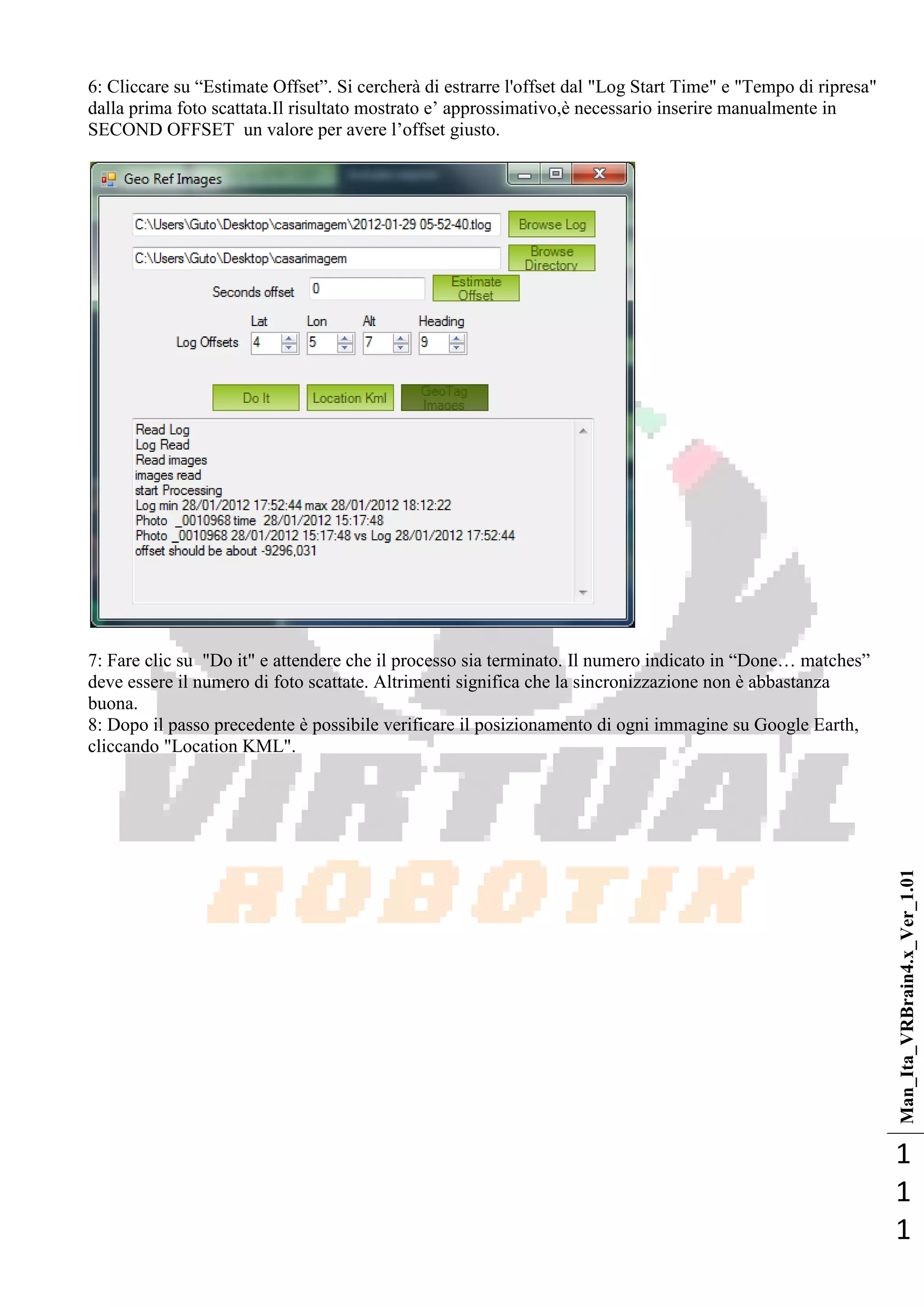 Man_Ita_VRBrain4.x_Ver_1.01
1
1
1
6: Cliccare su ―Estimate Offset‖. Si cercherà di estrarre l'offset dal "Log Start Time" e "Tempo di ripresa"
dalla prima foto scattata.Il risultato mostrato e‘ approssimativo,è necessario inserire manualmente in
SECOND OFFSET un valore per avere l‘offset giusto.
7: Fare clic su "Do it" e attendere che il processo sia terminato. Il numero indicato in ―Done… matches‖
deve essere il numero di foto scattate. Altrimenti significa che la sincronizzazione non è abbastanza
buona.
8: Dopo il passo precedente è possibile verificare il posizionamento di ogni immagine su Google Earth,
cliccando "Location KML".
 