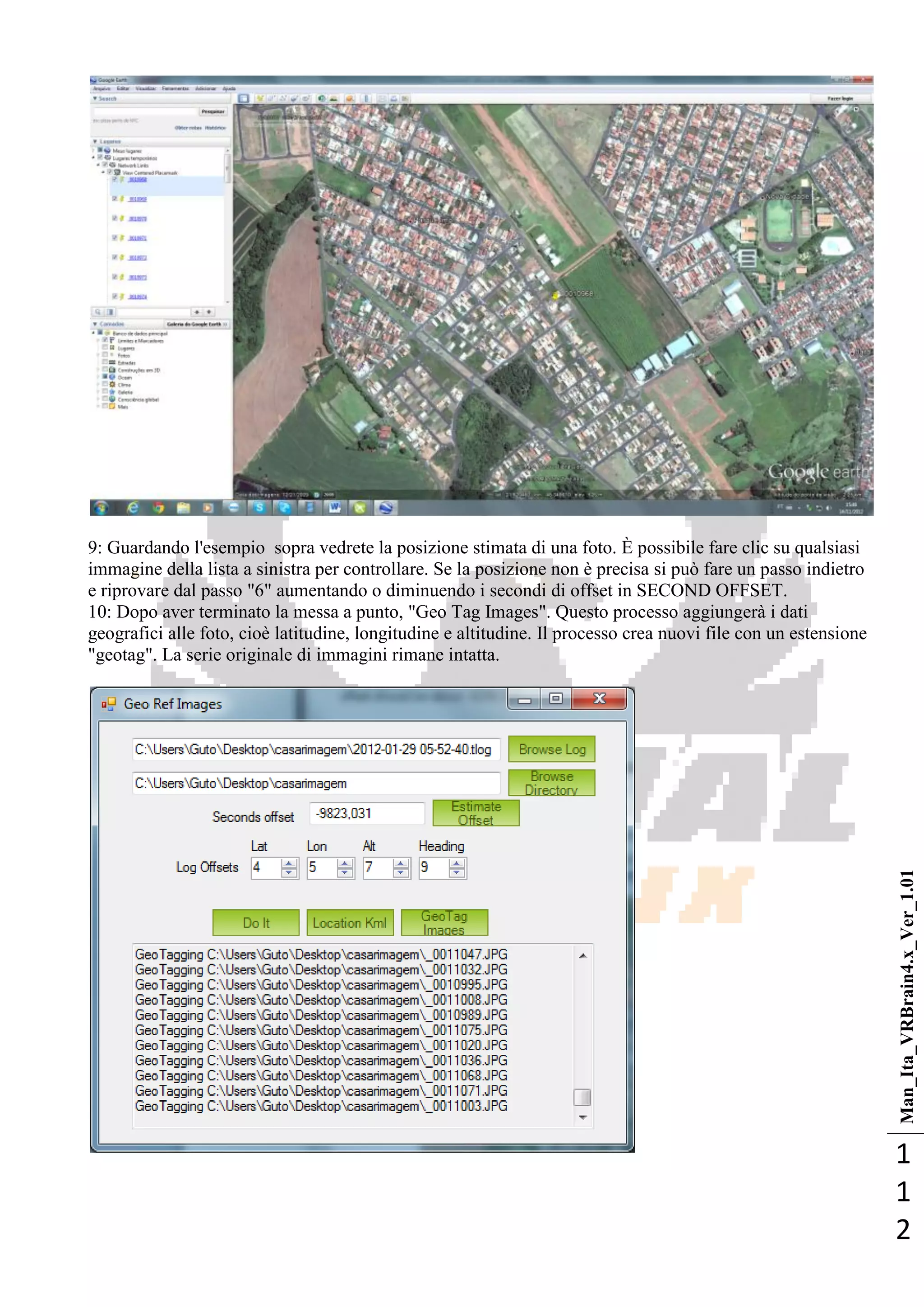 Man_Ita_VRBrain4.x_Ver_1.01
1
1
2
9: Guardando l'esempio sopra vedrete la posizione stimata di una foto. È possibile fare clic su qualsiasi
immagine della lista a sinistra per controllare. Se la posizione non è precisa si può fare un passo indietro
e riprovare dal passo "6" aumentando o diminuendo i secondi di offset in SECOND OFFSET.
10: Dopo aver terminato la messa a punto, "Geo Tag Images". Questo processo aggiungerà i dati
geografici alle foto, cioè latitudine, longitudine e altitudine. Il processo crea nuovi file con un estensione
"geotag". La serie originale di immagini rimane intatta.
 