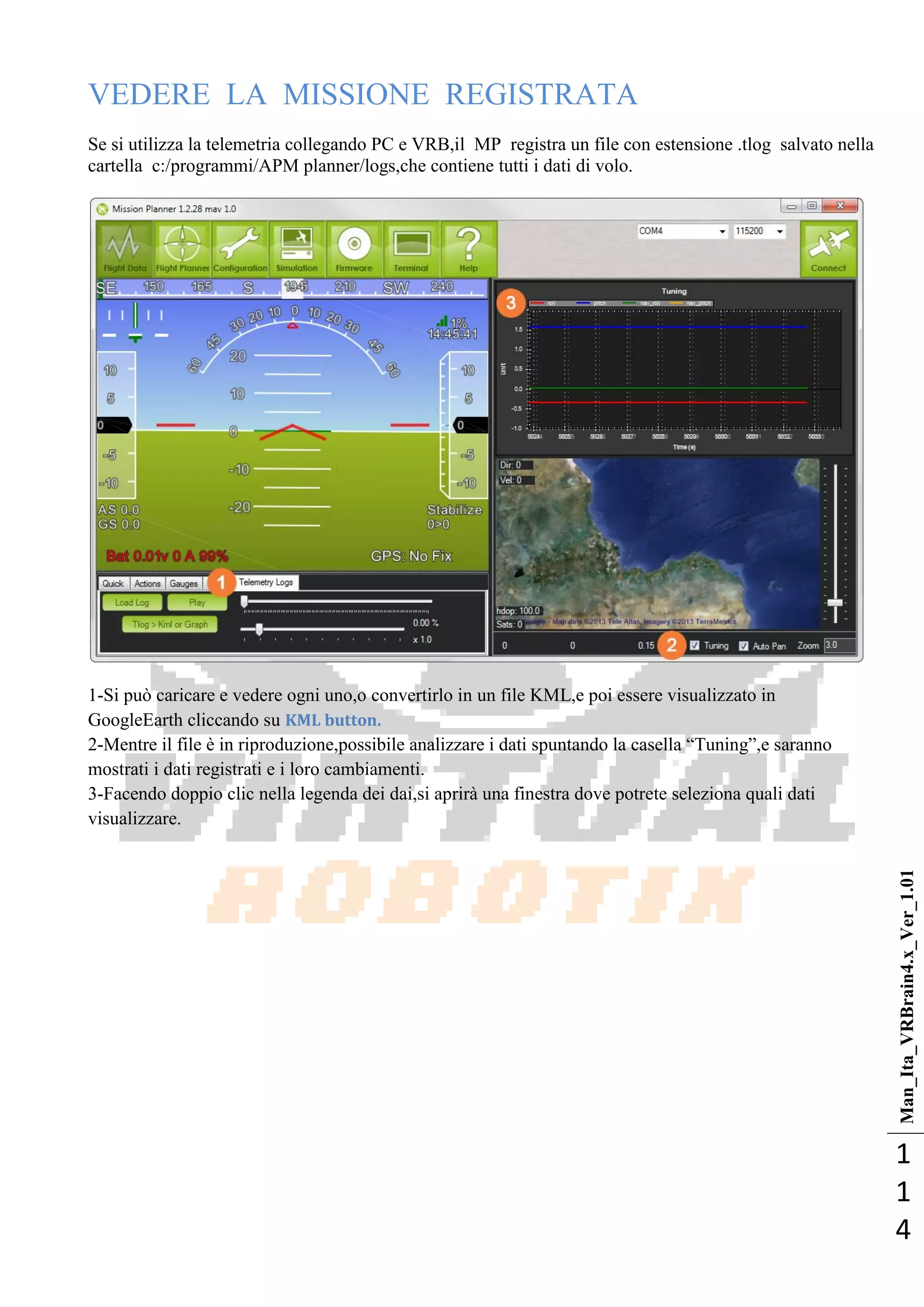 Man_Ita_VRBrain4.x_Ver_1.01
1
1
4
VEDERE LA MISSIONE REGISTRATA
Se si utilizza la telemetria collegando PC e VRB,il MP registra un file con estensione .tlog salvato nella
cartella c:/programmi/APM planner/logs,che contiene tutti i dati di volo.
1-Si può caricare e vedere ogni uno,o convertirlo in un file KML,e poi essere visualizzato in
GoogleEarth cliccando su KML button.
2-Mentre il file è in riproduzione,possibile analizzare i dati spuntando la casella ―Tuning‖,e saranno
mostrati i dati registrati e i loro cambiamenti.
3-Facendo doppio clic nella legenda dei dai,si aprirà una finestra dove potrete seleziona quali dati
visualizzare.
 