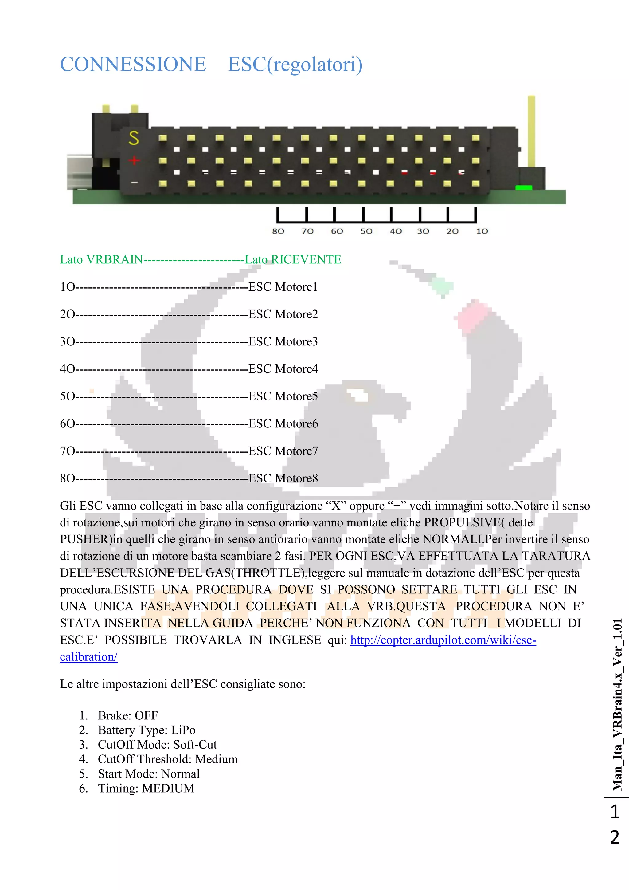 Man_Ita_VRBrain4.x_Ver_1.01
1
2
CONNESSIONE ESC(regolatori)
Lato VRBRAIN------------------------Lato RICEVENTE
1O-----------------------------------------ESC Motore1
2O-----------------------------------------ESC Motore2
3O-----------------------------------------ESC Motore3
4O-----------------------------------------ESC Motore4
5O-----------------------------------------ESC Motore5
6O-----------------------------------------ESC Motore6
7O-----------------------------------------ESC Motore7
8O-----------------------------------------ESC Motore8
Gli ESC vanno collegati in base alla configurazione ―X‖ oppure ―+‖ vedi immagini sotto.Notare il senso
di rotazione,sui motori che girano in senso orario vanno montate eliche PROPULSIVE( dette
PUSHER)in quelli che girano in senso antiorario vanno montate eliche NORMALI.Per invertire il senso
di rotazione di un motore basta scambiare 2 fasi. PER OGNI ESC,VA EFFETTUATA LA TARATURA
DELL‘ESCURSIONE DEL GAS(THROTTLE),leggere sul manuale in dotazione dell‘ESC per questa
procedura.ESISTE UNA PROCEDURA DOVE SI POSSONO SETTARE TUTTI GLI ESC IN
UNA UNICA FASE,AVENDOLI COLLEGATI ALLA VRB.QUESTA PROCEDURA NON E‘
STATA INSERITA NELLA GUIDA PERCHE‘ NON FUNZIONA CON TUTTI I MODELLI DI
ESC.E‘ POSSIBILE TROVARLA IN INGLESE qui: http://copter.ardupilot.com/wiki/esc-
calibration/
Le altre impostazioni dell‘ESC consigliate sono:
1. Brake: OFF
2. Battery Type: LiPo
3. CutOff Mode: Soft-Cut
4. CutOff Threshold: Medium
5. Start Mode: Normal
6. Timing: MEDIUM
 