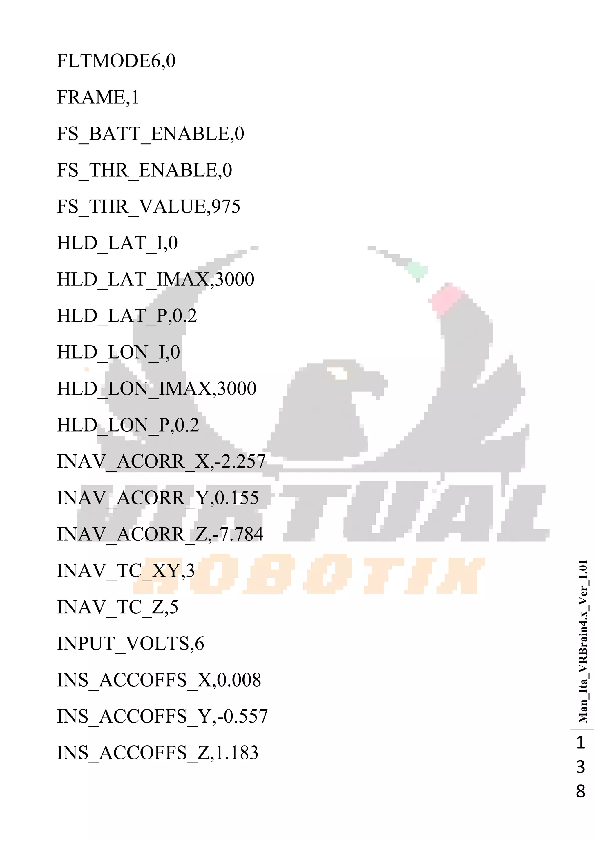 Man_Ita_VRBrain4.x_Ver_1.01
1
3
8
FLTMODE6,0
FRAME,1
FS_BATT_ENABLE,0
FS_THR_ENABLE,0
FS_THR_VALUE,975
HLD_LAT_I,0
HLD_LAT_IMAX,3000
HLD_LAT_P,0.2
HLD_LON_I,0
HLD_LON_IMAX,3000
HLD_LON_P,0.2
INAV_ACORR_X,-2.257
INAV_ACORR_Y,0.155
INAV_ACORR_Z,-7.784
INAV_TC_XY,3
INAV_TC_Z,5
INPUT_VOLTS,6
INS_ACCOFFS_X,0.008
INS_ACCOFFS_Y,-0.557
INS_ACCOFFS_Z,1.183
 