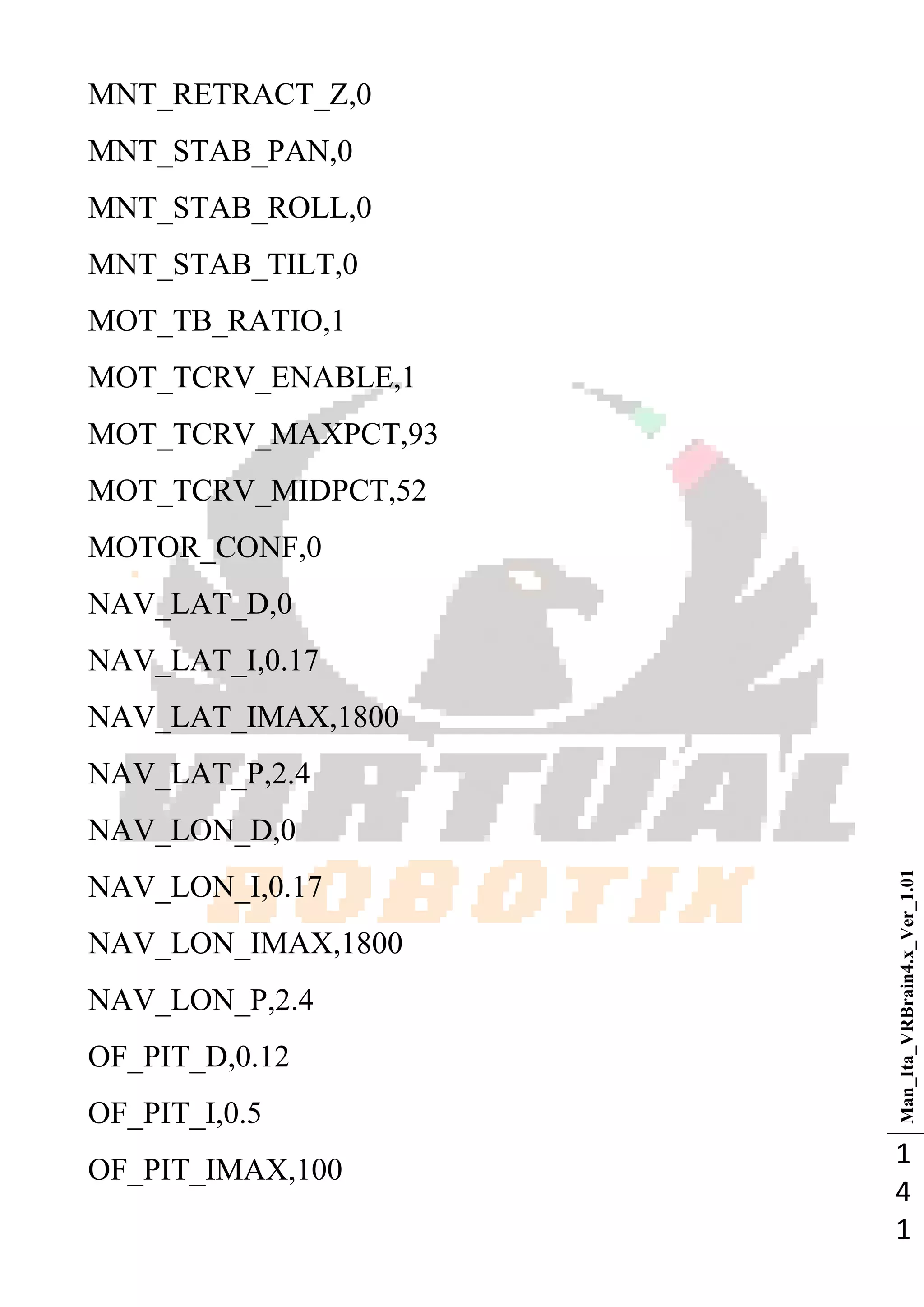 Man_Ita_VRBrain4.x_Ver_1.01
1
4
1
MNT_RETRACT_Z,0
MNT_STAB_PAN,0
MNT_STAB_ROLL,0
MNT_STAB_TILT,0
MOT_TB_RATIO,1
MOT_TCRV_ENABLE,1
MOT_TCRV_MAXPCT,93
MOT_TCRV_MIDPCT,52
MOTOR_CONF,0
NAV_LAT_D,0
NAV_LAT_I,0.17
NAV_LAT_IMAX,1800
NAV_LAT_P,2.4
NAV_LON_D,0
NAV_LON_I,0.17
NAV_LON_IMAX,1800
NAV_LON_P,2.4
OF_PIT_D,0.12
OF_PIT_I,0.5
OF_PIT_IMAX,100
 